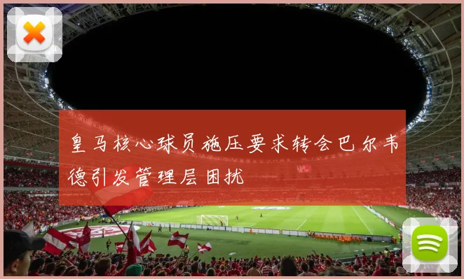 皇马核心球员施压要求转会巴尔韦德引发管理层困扰