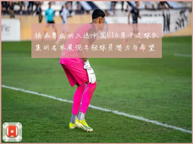 杨涵粤成功入选中国U16男子足球队集训名单展现年轻球员潜力与希望