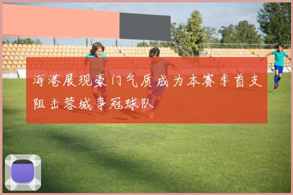 海港展现豪门气质成为本赛季首支阻击蓉城争冠球队