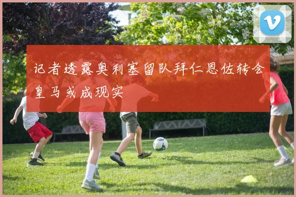 记者透露奥利塞留队拜仁恩佐转会皇马或成现实
