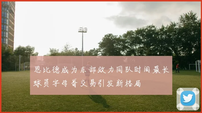恩比德成为东部效力同队时间最长球员字母哥交易引发新格局