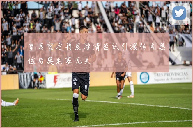 皇马官方再度澄清否认引援传闻恩佐与奥利塞无关