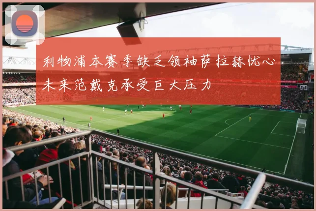 利物浦本赛季缺乏领袖萨拉赫忧心未来范戴克承受巨大压力