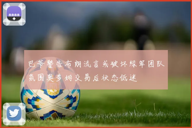巴爷警告布朗流言或破坏绿军团队氛围奥多姆交易后状态低迷
