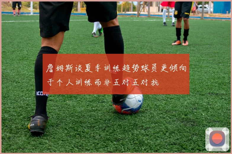 詹姆斯谈夏季训练趋势球员更倾向于个人训练而非五对五对抗