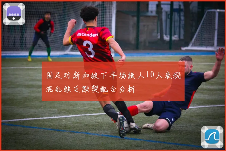 国足对新加坡下半场换人10人表现混乱缺乏默契配合分析