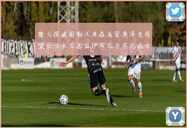 隆戈报道前勒沃库森高管奥泽克有望出任米兰总监伊布已与其完成会面