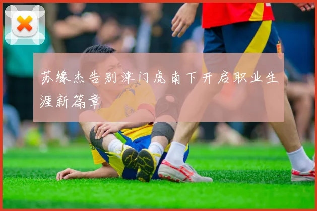 苏缘杰告别津门虎南下开启职业生涯新篇章