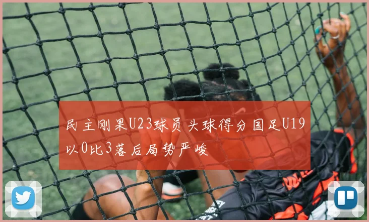 民主刚果U23球员头球得分国足U19以0比3落后局势严峻