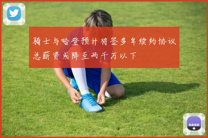 骑士与哈登预计将签多年续约协议总薪资或降至两千万以下