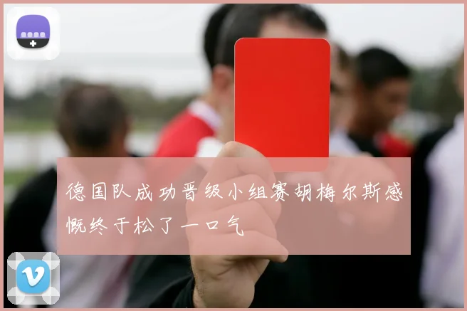 德国队成功晋级小组赛胡梅尔斯感慨终于松了一口气