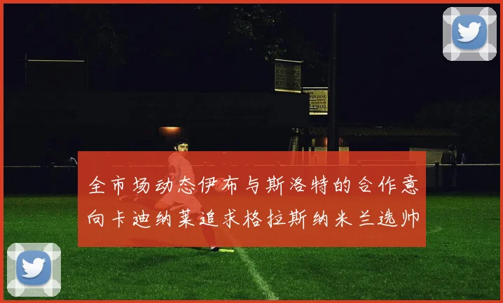 全市场动态伊布与斯洛特的合作意向卡迪纳莱追求格拉斯纳米兰选帅困境加剧