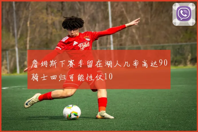 詹姆斯下赛季留在湖人几率高达90骑士回归可能性仅10